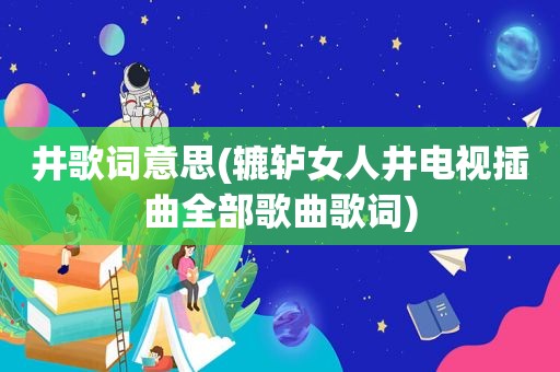 井歌词意思(辘轳女人井电视插曲全部歌曲歌词)