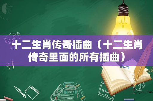 十二生肖传奇插曲（十二生肖传奇里面的所有插曲）