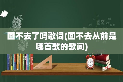 回不去了吗歌词(回不去从前是哪首歌的歌词)