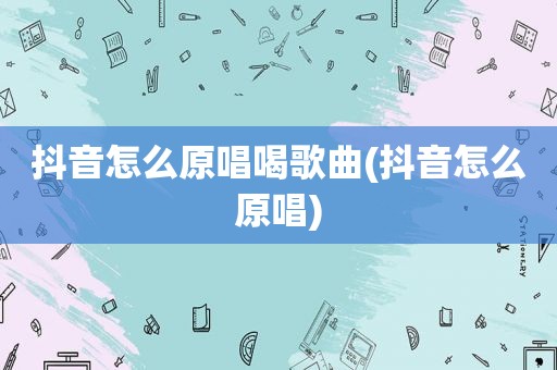 抖音怎么原唱喝歌曲(抖音怎么原唱)
