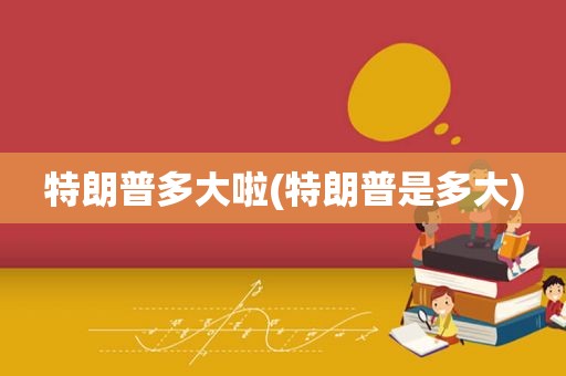特朗普多大啦(特朗普是多大)