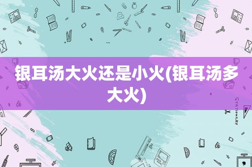 银耳汤大火还是小火(银耳汤多大火)