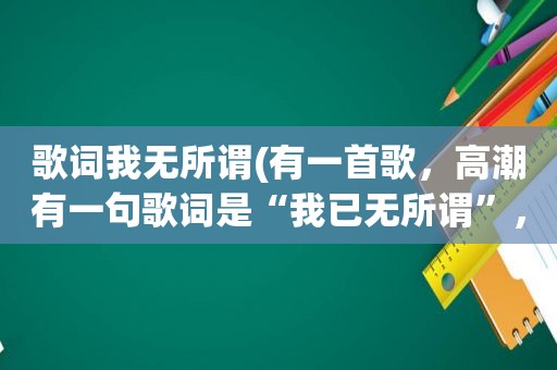歌词我无所谓(有一首歌， *** 有一句歌词是“我已无所谓”，声音很像黄小琥的一个女的唱的，求歌名)
