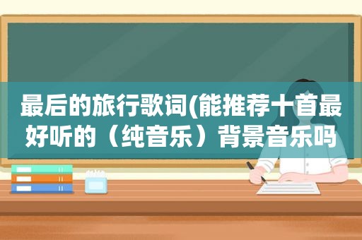 最后的旅行歌词(能推荐十首最好听的（纯音乐）背景音乐吗)