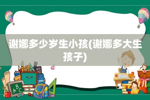 谢娜多少岁生小孩(谢娜多大生孩子)