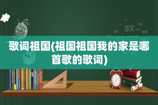 歌词祖国(祖国祖国我的家是哪首歌的歌词)