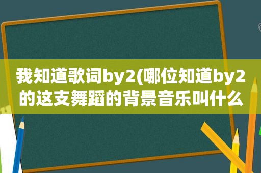 我知道歌词by2(哪位知道by2的这支舞蹈的背景音乐叫什么名字)