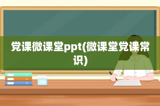 党课微课堂ppt(微课堂党课常识)