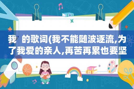 我  的歌词(我不能随波逐流,为了我爱的亲人,再苦再累也要坚强……是啥歌)