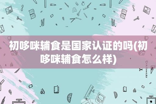初哆咪辅食是国家认证的吗(初哆咪辅食怎么样)