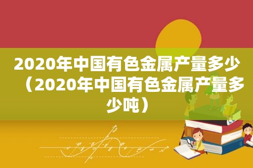 2020年中国有色金属产量多少（2020年中国有色金属产量多少吨）