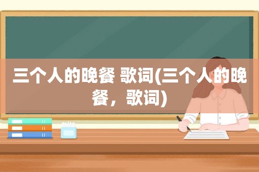 三个人的晚餐 歌词(三个人的晚餐，歌词)