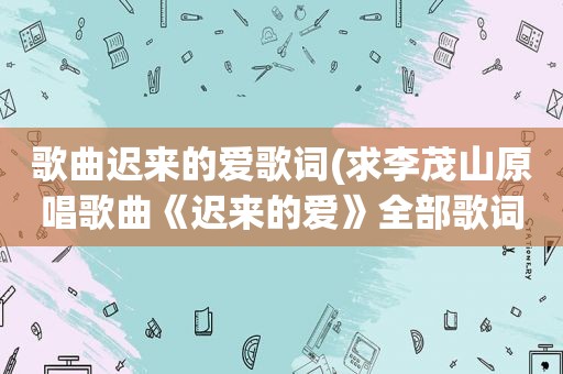 歌曲迟来的爱歌词(求李茂山原唱歌曲《迟来的爱》全部歌词)