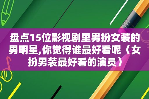 盘点15位影视剧里男扮女装的男明星,你觉得谁最好看呢（女扮男装最好看的演员）
