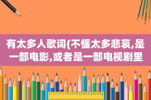 有太多人歌词(不懂太多悲哀,是一部电影,或者是一部电视剧里面的一句歌词,请问那个电视剧或)