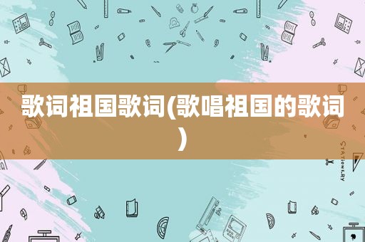歌词祖国歌词(歌唱祖国的歌词)