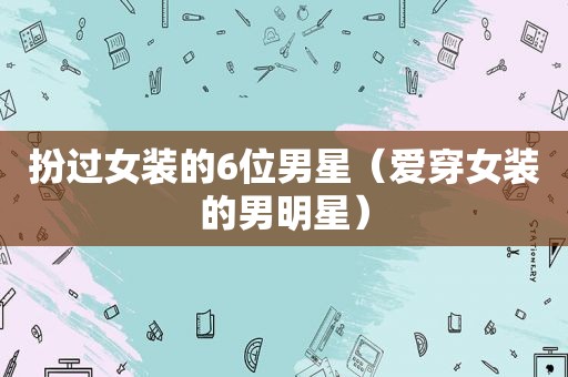 扮过女装的6位男星（爱穿女装的男明星）