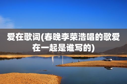 爱在歌词(春晚李荣浩唱的歌爱在一起是谁写的)