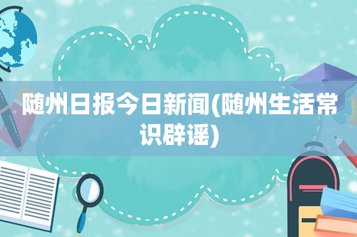 随州日报今日新闻(随州生活常识辟谣)