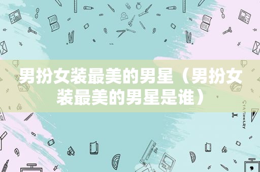 男扮女装最美的男星（男扮女装最美的男星是谁）