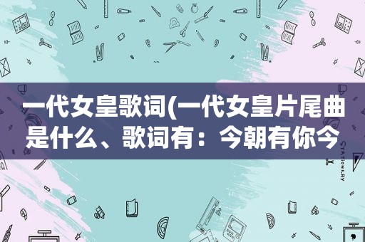 一代女皇歌词(一代女皇片尾曲是什么、歌词有：今朝有你今朝醉呀，爱不释手你的美呀！让我抱得美人归呀)