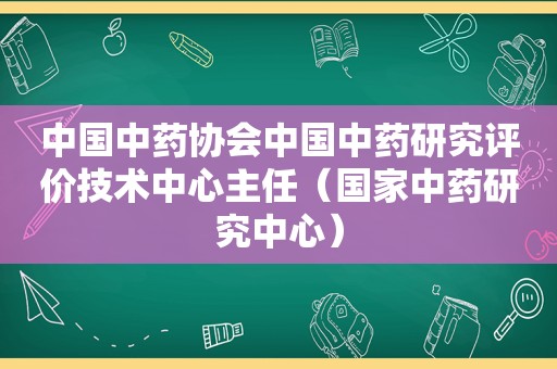 中国中药协会中国中药研究评价技术中心主任（国家中药研究中心）