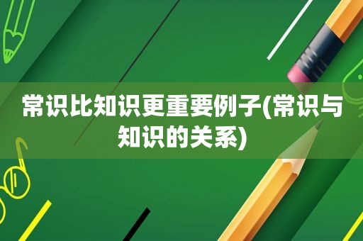 常识比知识更重要例子(常识与知识的关系)