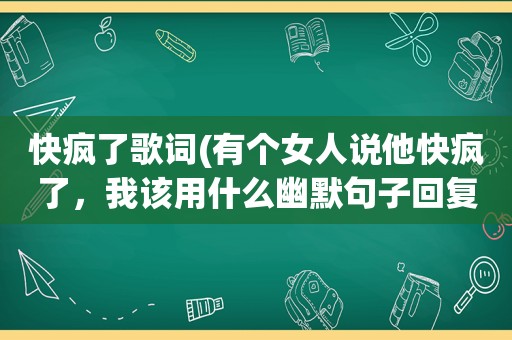 快疯了歌词(有个女人说他快疯了，我该用什么幽默句子回复她，谢谢)
