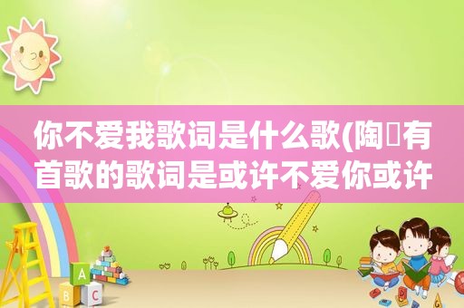 你不爱我歌词是什么歌(陶喆有首歌的歌词是或许不爱你或许该放弃但是我不能再骗自己，请问这歌叫什么名字)