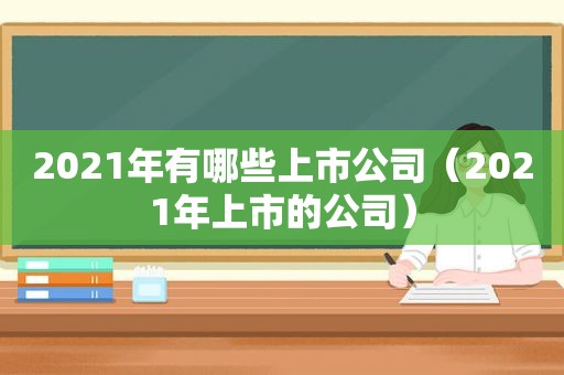 2021年有哪些上市公司（2021年上市的公司）