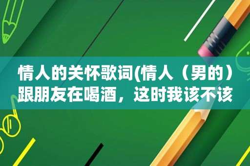 情人的关怀歌词(情人（男的）跟朋友在喝酒，这时我该不该发个短信关心一下)