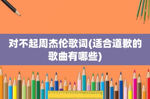 对不起周杰伦歌词(适合道歉的歌曲有哪些)