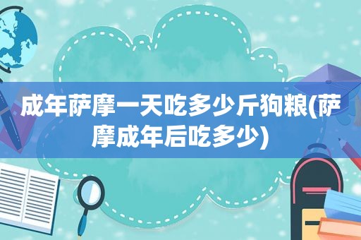 成年萨摩一天吃多少斤狗粮(萨摩成年后吃多少)