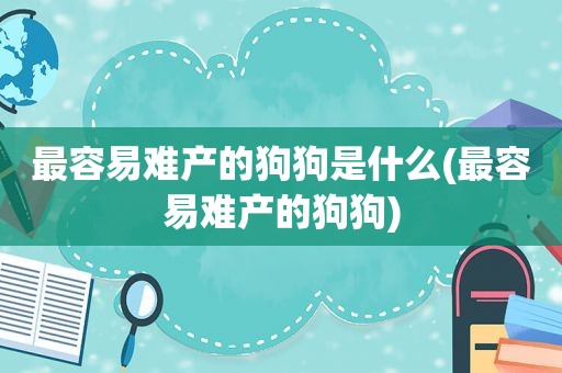 最容易难产的狗狗是什么(最容易难产的狗狗)