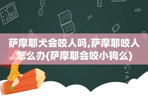 萨摩耶犬会咬人吗,萨摩耶咬人怎么办(萨摩耶会咬小狗么)