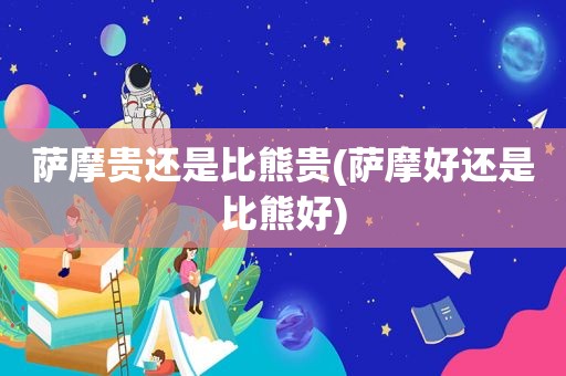 萨摩贵还是比熊贵(萨摩好还是比熊好)