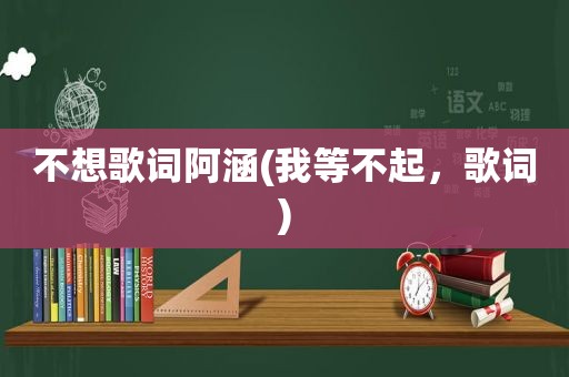 不想歌词阿涵(我等不起，歌词)