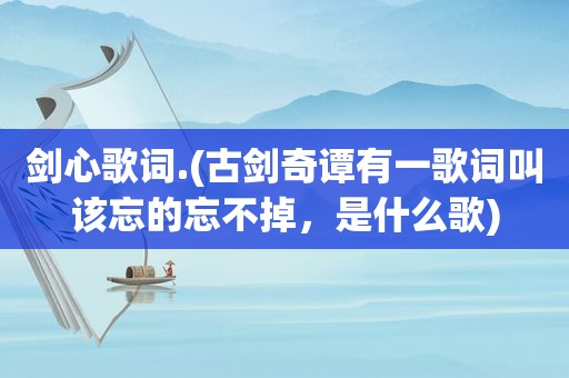 剑心歌词.(古剑奇谭有一歌词叫该忘的忘不掉，是什么歌)