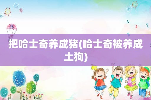 把哈士奇养成猪(哈士奇被养成土狗)
