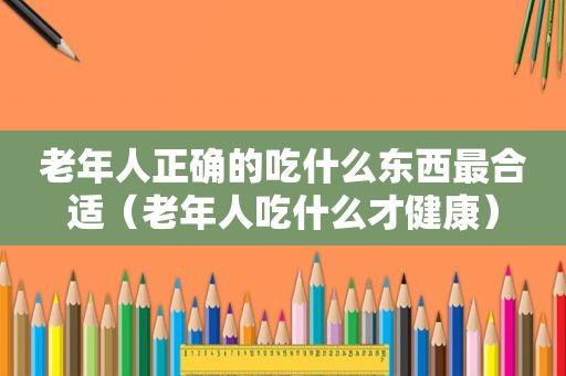 老年人正确的吃什么东西最合适（老年人吃什么才健康）