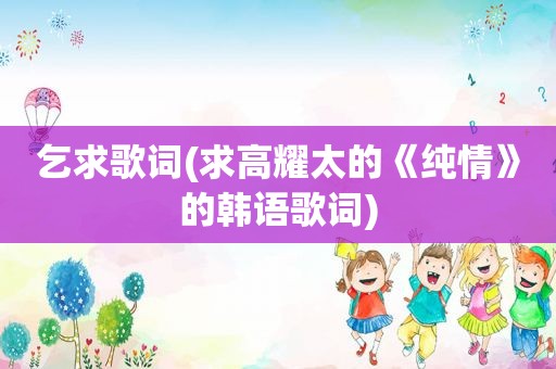 乞求歌词(求高耀太的《纯情》的韩语歌词)