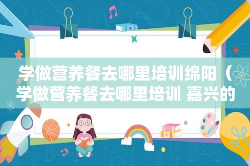 学做营养餐去哪里培训绵阳（学做营养餐去哪里培训 嘉兴的）