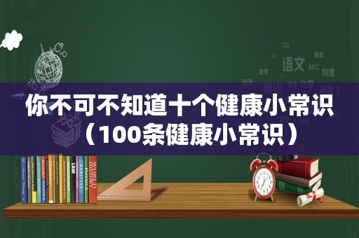 你不可不知道十个健康小常识（100条健康小常识）