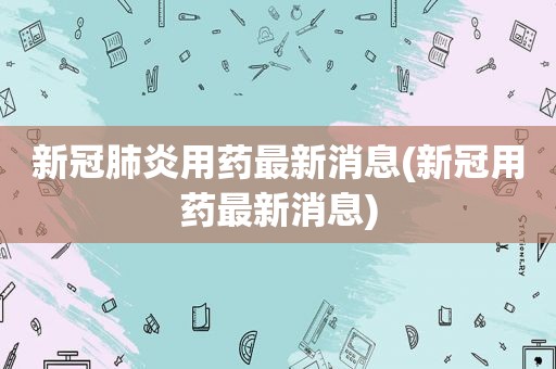 新冠肺炎用药最新消息(新冠用药最新消息)