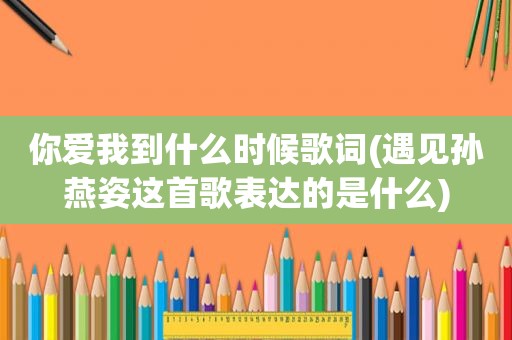 你爱我到什么时候歌词(遇见孙燕姿这首歌表达的是什么)