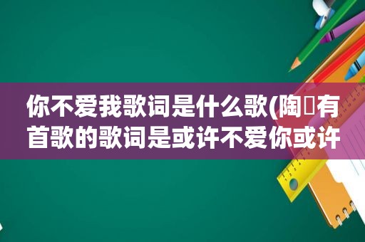 你不爱我歌词是什么歌(陶喆有首歌的歌词是或许不爱你或许该放弃但是我不能再骗自己，请问这歌叫什么名字)