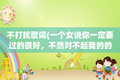 不打扰歌词(一个女说你一定要过的很好，不然对不起我的的不打扰是什么意思)