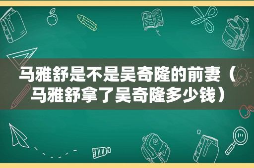 马雅舒是不是吴奇隆的前妻（马雅舒拿了吴奇隆多少钱）