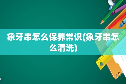 象牙串怎么保养常识(象牙串怎么清洗)