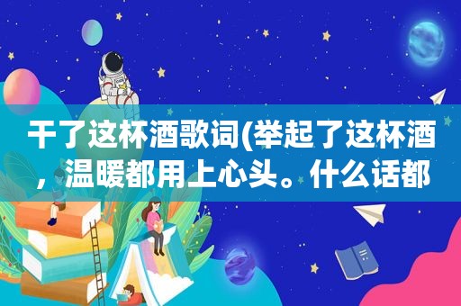 干了这杯酒歌词(举起了这杯酒，温暖都用上心头。什么话都不必说，干了这杯酒……我欢喜我伤悲我微笑我流泪，我也需要你依)